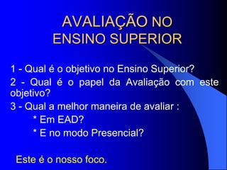 AVALIAÇÃO NO
ENSINO SUPERIOR
1 - Qual é o objetivo no Ensino Superior?
2 - Qual é o papel da Avaliação com este
objetivo?
3 - Qual a melhor maneira de avaliar :
* Em EAD?
* E no modo Presencial?
Este é o nosso foco.
 