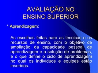 AVALIAÇÃO NO
ENSINO SUPERIOR
* Aprendizagem:
As escolhas feitas para as técnicas e os
recursos de ensino, com o objetivo de
ampliação da capacidade pessoal de
aprendizagem e a solução de problemas,
é o que define o ciclo de aprendizagem
no qual os indivíduos e equipes estão
inseridos.
 