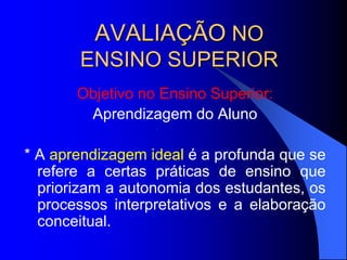 AVALIAÇÃO NO
ENSINO SUPERIOR
Objetivo no Ensino Superior:
Aprendizagem do Aluno
* A aprendizagem ideal é a profunda que se
refere a certas práticas de ensino que
priorizam a autonomia dos estudantes, os
processos interpretativos e a elaboração
conceitual.
 