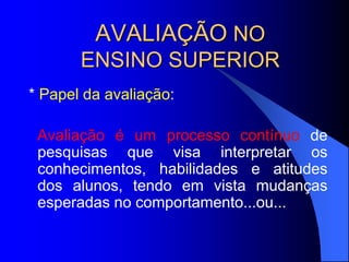 AVALIAÇÃO NO
ENSINO SUPERIOR
* Papel da avaliação:
Avaliação é um processo contínuo de
pesquisas que visa interpretar os
conhecimentos, habilidades e atitudes
dos alunos, tendo em vista mudanças
esperadas no comportamento...ou...
 