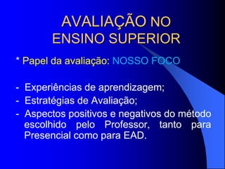 AVALIAÇÃO NO
ENSINO SUPERIOR
* Papel da avaliação: NOSSO FOCO
- Experiências de aprendizagem;
- Estratégias de Avaliação;
- Aspectos positivos e negativos do método
escolhido pelo Professor, tanto para
Presencial como para EAD.
 