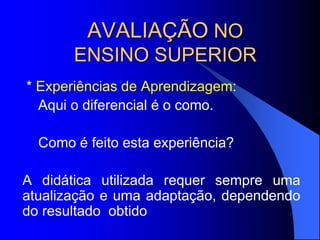 AVALIAÇÃO NO
ENSINO SUPERIOR
* Experiências de Aprendizagem:
Aqui o diferencial é o como.
Como é feito esta experiência?
A didática utilizada requer sempre uma
atualização e uma adaptação, dependendo
do resultado obtido
 