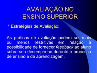 AVALIAÇÃO NO
ENSINO SUPERIOR
* Estratégias de Avaliação:
As práticas de avaliação podem ser mais
ou menos restritivas em relação à
possibilidade de fornecer feedback ao aluno
sobre seu desempenho durante o processo
de ensino e de aprendizagem.
 