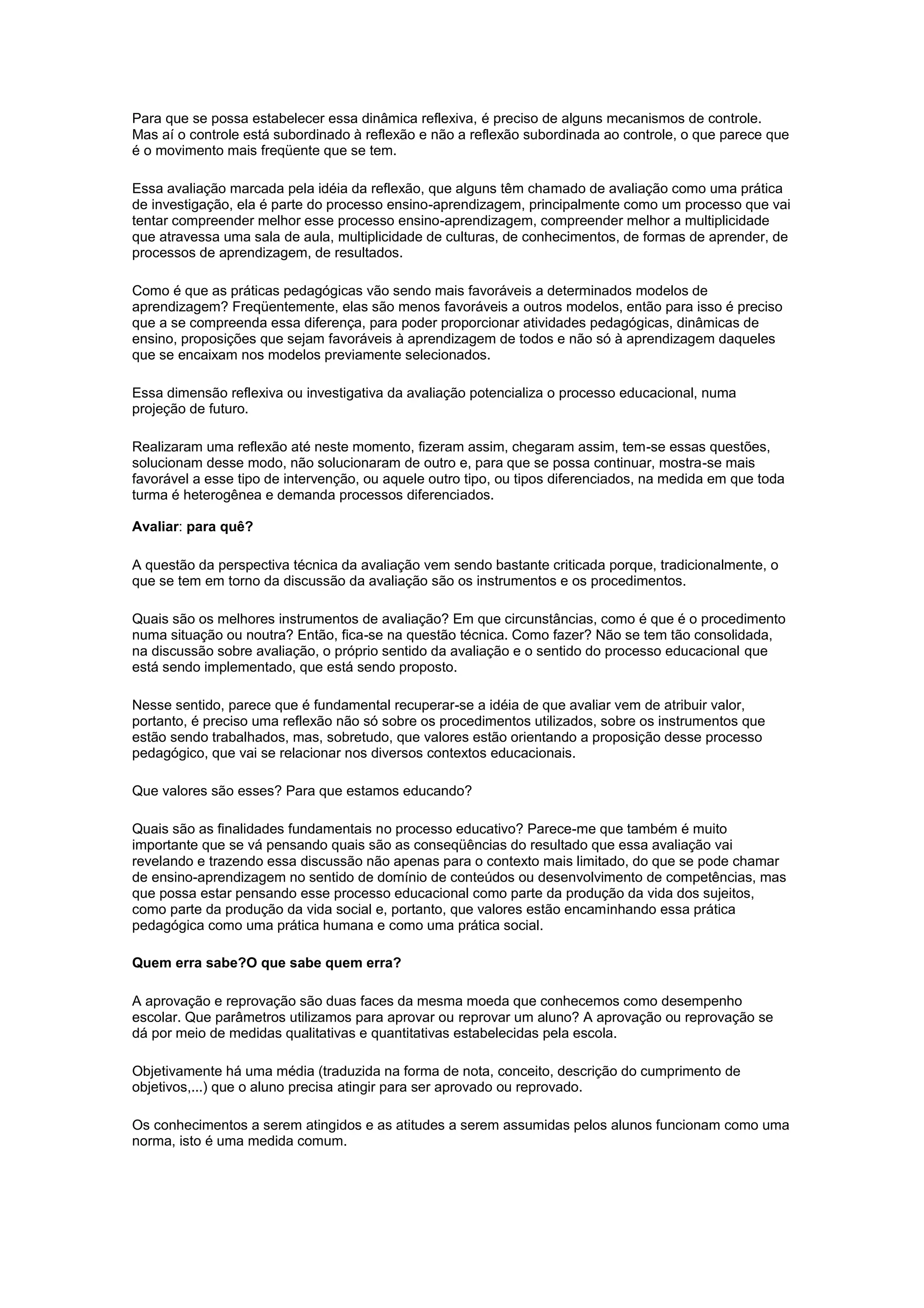 Para que se possa estabelecer essa dinâmica reflexiva, é preciso de alguns mecanismos de controle.
Mas aí o controle está subordinado à reflexão e não a reflexão subordinada ao controle, o que parece que
é o movimento mais freqüente que se tem.
Essa avaliação marcada pela idéia da reflexão, que alguns têm chamado de avaliação como uma prática
de investigação, ela é parte do processo ensino-aprendizagem, principalmente como um processo que vai
tentar compreender melhor esse processo ensino-aprendizagem, compreender melhor a multiplicidade
que atravessa uma sala de aula, multiplicidade de culturas, de conhecimentos, de formas de aprender, de
processos de aprendizagem, de resultados.
Como é que as práticas pedagógicas vão sendo mais favoráveis a determinados modelos de
aprendizagem? Freqüentemente, elas são menos favoráveis a outros modelos, então para isso é preciso
que a se compreenda essa diferença, para poder proporcionar atividades pedagógicas, dinâmicas de
ensino, proposições que sejam favoráveis à aprendizagem de todos e não só à aprendizagem daqueles
que se encaixam nos modelos previamente selecionados.
Essa dimensão reflexiva ou investigativa da avaliação potencializa o processo educacional, numa
projeção de futuro.
Realizaram uma reflexão até neste momento, fizeram assim, chegaram assim, tem-se essas questões,
solucionam desse modo, não solucionaram de outro e, para que se possa continuar, mostra-se mais
favorável a esse tipo de intervenção, ou aquele outro tipo, ou tipos diferenciados, na medida em que toda
turma é heterogênea e demanda processos diferenciados.
Avaliar: para quê?
A questão da perspectiva técnica da avaliação vem sendo bastante criticada porque, tradicionalmente, o
que se tem em torno da discussão da avaliação são os instrumentos e os procedimentos.
Quais são os melhores instrumentos de avaliação? Em que circunstâncias, como é que é o procedimento
numa situação ou noutra? Então, fica-se na questão técnica. Como fazer? Não se tem tão consolidada,
na discussão sobre avaliação, o próprio sentido da avaliação e o sentido do processo educacional que
está sendo implementado, que está sendo proposto.
Nesse sentido, parece que é fundamental recuperar-se a idéia de que avaliar vem de atribuir valor,
portanto, é preciso uma reflexão não só sobre os procedimentos utilizados, sobre os instrumentos que
estão sendo trabalhados, mas, sobretudo, que valores estão orientando a proposição desse processo
pedagógico, que vai se relacionar nos diversos contextos educacionais.
Que valores são esses? Para que estamos educando?
Quais são as finalidades fundamentais no processo educativo? Parece-me que também é muito
importante que se vá pensando quais são as conseqüências do resultado que essa avaliação vai
revelando e trazendo essa discussão não apenas para o contexto mais limitado, do que se pode chamar
de ensino-aprendizagem no sentido de domínio de conteúdos ou desenvolvimento de competências, mas
que possa estar pensando esse processo educacional como parte da produção da vida dos sujeitos,
como parte da produção da vida social e, portanto, que valores estão encaminhando essa prática
pedagógica como uma prática humana e como uma prática social.
Quem erra sabe?O que sabe quem erra?
A aprovação e reprovação são duas faces da mesma moeda que conhecemos como desempenho
escolar. Que parâmetros utilizamos para aprovar ou reprovar um aluno? A aprovação ou reprovação se
dá por meio de medidas qualitativas e quantitativas estabelecidas pela escola.
Objetivamente há uma média (traduzida na forma de nota, conceito, descrição do cumprimento de
objetivos,...) que o aluno precisa atingir para ser aprovado ou reprovado.
Os conhecimentos a serem atingidos e as atitudes a serem assumidas pelos alunos funcionam como uma
norma, isto é uma medida comum.
 