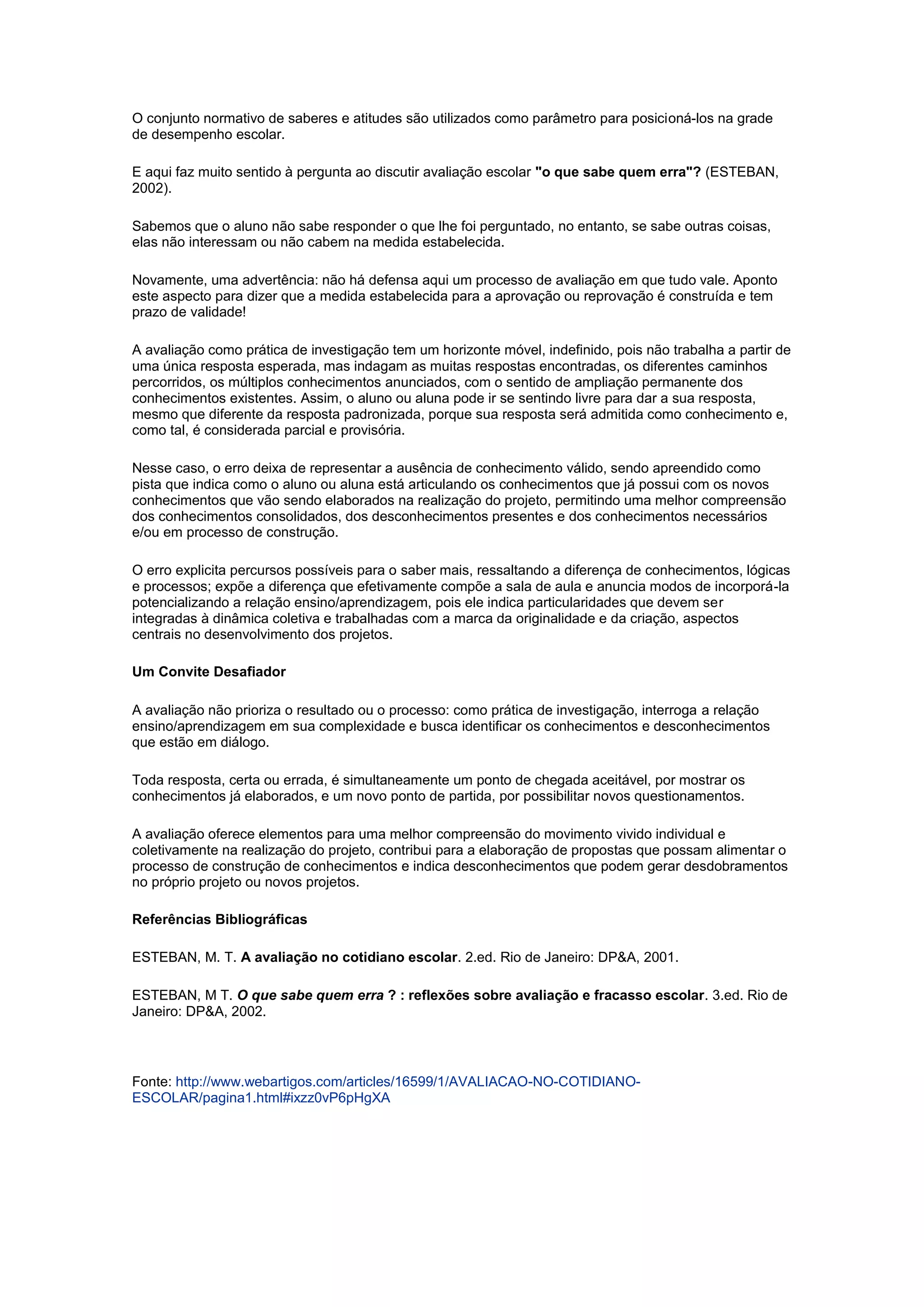 O conjunto normativo de saberes e atitudes são utilizados como parâmetro para posicioná-los na grade
de desempenho escolar.
E aqui faz muito sentido à pergunta ao discutir avaliação escolar "o que sabe quem erra"? (ESTEBAN,
2002).
Sabemos que o aluno não sabe responder o que lhe foi perguntado, no entanto, se sabe outras coisas,
elas não interessam ou não cabem na medida estabelecida.
Novamente, uma advertência: não há defensa aqui um processo de avaliação em que tudo vale. Aponto
este aspecto para dizer que a medida estabelecida para a aprovação ou reprovação é construída e tem
prazo de validade!
A avaliação como prática de investigação tem um horizonte móvel, indefinido, pois não trabalha a partir de
uma única resposta esperada, mas indagam as muitas respostas encontradas, os diferentes caminhos
percorridos, os múltiplos conhecimentos anunciados, com o sentido de ampliação permanente dos
conhecimentos existentes. Assim, o aluno ou aluna pode ir se sentindo livre para dar a sua resposta,
mesmo que diferente da resposta padronizada, porque sua resposta será admitida como conhecimento e,
como tal, é considerada parcial e provisória.
Nesse caso, o erro deixa de representar a ausência de conhecimento válido, sendo apreendido como
pista que indica como o aluno ou aluna está articulando os conhecimentos que já possui com os novos
conhecimentos que vão sendo elaborados na realização do projeto, permitindo uma melhor compreensão
dos conhecimentos consolidados, dos desconhecimentos presentes e dos conhecimentos necessários
e/ou em processo de construção.
O erro explicita percursos possíveis para o saber mais, ressaltando a diferença de conhecimentos, lógicas
e processos; expõe a diferença que efetivamente compõe a sala de aula e anuncia modos de incorporá-la
potencializando a relação ensino/aprendizagem, pois ele indica particularidades que devem ser
integradas à dinâmica coletiva e trabalhadas com a marca da originalidade e da criação, aspectos
centrais no desenvolvimento dos projetos.
Um Convite Desafiador
A avaliação não prioriza o resultado ou o processo: como prática de investigação, interroga a relação
ensino/aprendizagem em sua complexidade e busca identificar os conhecimentos e desconhecimentos
que estão em diálogo.
Toda resposta, certa ou errada, é simultaneamente um ponto de chegada aceitável, por mostrar os
conhecimentos já elaborados, e um novo ponto de partida, por possibilitar novos questionamentos.
A avaliação oferece elementos para uma melhor compreensão do movimento vivido individual e
coletivamente na realização do projeto, contribui para a elaboração de propostas que possam alimentar o
processo de construção de conhecimentos e indica desconhecimentos que podem gerar desdobramentos
no próprio projeto ou novos projetos.
Referências Bibliográficas
ESTEBAN, M. T. A avaliação no cotidiano escolar. 2.ed. Rio de Janeiro: DP&A, 2001.
ESTEBAN, M T. O que sabe quem erra ? : reflexões sobre avaliação e fracasso escolar. 3.ed. Rio de
Janeiro: DP&A, 2002.
Fonte: http://www.webartigos.com/articles/16599/1/AVALIACAO-NO-COTIDIANO-
ESCOLAR/pagina1.html#ixzz0vP6pHgXA
 