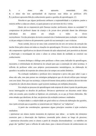 3.            o          aluno            não           apresenta           maturidade.             (06)
4.   o   aluno    não    tem     oportunidade   de   expressar   suas   idéias   ao   professor.    (03)
5. o professor apresenta falta de conhecimento quanto a questões de aprendizagem. (1)
              Percebe-se que alguns professores atribuem a responsabilidade a si próprios, porém a
maioria atribui a culpa aos alunos, os quais passam a ser um misto de réu e vítima.
              Quem são os responsáveis pelo fracasso escolar: professores, alunos ou sociedade? O
compromisso do professor diante da criança e do jovem deve proceder diante das diferenças
individuais        dos         alunos      em        relação        a      todos       os          níveis
socioculturais. Um dos princípios da teoria construtivista é fundamental para avaliação: o indivíduo
se dá por estágios evolutivos do pensamento a partir de sua maturação e suas vivências.
              Neste sentido, deve-se ter uma visão construtivista do erro em termos da correção das
tarefas feitas pelos alunos em todas as situações de aprendizagem. Os erros e as dúvidas dos alunos
são componentes significativos ao desenvolvimento da ação educacional, pois permitirá ao docente
a observação e investigação de como o aluno se coloca diante da realidade ao construir seu
conhecimento.
              A autora distingue o diálogo entre professor e aluno como indicador de aprendizagem,
necessário, à reformulação de alternativas de solução para que a construção do saber aconteça. A
reflexão do professor sobre seus próprios posicionamentos metodológicos, na elaboração de
questões e na análise de respostas dos alunos deve ter sempre um caráter dinâmico.
              Na avaliação mediadora o professor deve interpretar a prova não para saber o que o
aluno não sabe, mas para pensar nas estratégias pedagógicas que ele deverá utilizar para interagir
com esse aluno. Para que isso aconteça, o desenvolvimento dessa prática avaliativa deverá desvelar
a trajetória de vida do aluno durante a qual ocorrem mudanças em múltiplas dimensões.
              Em relação ao processo de aprendizagem toda resposta do aluno é ponto de partida para
novas interrogações ou desafios do professor. Devem-se oportunizar aos discentes emitir idéias
sobre um assunto, para ressaltar as hipóteses em construção, ou as que já foram elaboradas. São
estas atitudes que idealizam, de fato, um processo de avaliação contínua e mediadora.
              A objetividade e a subjetividade em geral refere-se a forma de elaboração das questões,
mas é pela correção que as questões se caracterizam em “objetivas” ou “subjetivas”.
              A partir das considerações, apontamos alguns princípios coerentes à ação avaliativa
mediadora:
- oportunizar aos alunos muitos momentos de expressar suas idéias – as tarefas são elementos
essenciais para a observação das hipóteses construída pelos alunos ao longo do processo;
- oportunizar discussões entre os alunos a partir de situações desencadeadoras - os trabalhos em
grupo são “gatilhos” para a reflexão de cada aluno, para o desenvolvimento do conhecimento em
 