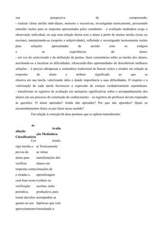 sua                             perspectiva                         de                          compreensão;
- realizar várias tarefas individuais, menores e sucessivas, investigando teoricamente, procurando
entender razões para as respostas apresentadas pelos estudantes – a avaliação mediadora exige a
observação individual, ou seja uma relação direta com o aluno a partir de muitas tarefas (orais ou
escritas), interpretando-as (respeito a subjetividade), refletindo e investigando teoricamente razões
para           soluções          apresentadas           de       acordo      com           os          estágios
e                        as                       experiências                   do                     aluno;
- em vez do certo/errado e da atribuição de pontos, fazer comentários sobre as tarefas dos alunos,
auxiliando-os a localizar as dificuldades, oferecendo-lhes oportunidades de descobrirem melhores
soluções – é preciso ultrapassar a sistemática tradicional de buscar certos e errados em relação às
respostas           do          aluno         e       atribuir     significado        ao         que        se
observa em sua tarefa, valorizando idéia e dando importância a suas dificuldades. O respeito e a
valorização de cada tarefa favorecem a expressão de crenças verdadeiramente espontâneas.
- transformar os registros de avaliação em anotações significativas sobre o acompanhamento dos
alunos em seu processo de construção de conhecimento – os registros do professor devem responder
às questões: O aluno aprendeu? Ainda não aprendeu? Por que não aprendeu? Quais os
encaminhamentos feitos ou por fazer nesse sentido?
               Em relação à correção há duas posturas que se opõem naturalmente:


               Av
                                 Avalia
aliação
                    ção Mediadora
Classificatória
            Cor                  Analis
rigir tarefas e ar Teoricamente
provas do           as várias
aluno para          manifestações dos
verificar           alunos em
respostas certas situações de
e erradas e,        aprendizagem
com base nesta (verbais ou
verificação         escritas, outra
periódica,          produções), para
tomar decisões acompanhar as
quanto ao seu hipóteses que vem
aproveitamento formulando a
 