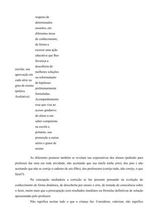 respeito de
                  determinados
                  assuntos, em
                  diferentes áreas
                  de conhecimento,
                  de forma a
                  exercer uma ação
                  educativa que lhes
                  favoreça a
                  descoberta de
escolar, sua
                  melhores soluções
aprovação em
                  ou reformulação
cada série ou
                  de hipóteses
grau de ensino
                  preliminarmente
(prática
                  formuladas.
Avaliativa).
                  Acompanhamento
                  esse que visa ao
                  acesso gradativo
                  do aluno a um
                  saber competente
                  na escola e,
                  portanto, sua
                  promoção a outras
                  séries e graus de
                  ensino

               As diferentes posturas também se revelam nas expectativas dos alunos (pedindo para
professor dar nota em toda atividade; não aceitando que sua tarefa tenha erro), dos pais ( não
aceitando que não se corrija o caderno de seu filho), dos professores (corrijo tudo, não corrijo, o que
fazer?).
               Na concepção mediadora a correção se faz presente pensando na evolução do
conhecimento de forma dinâmica, de descoberta por ensaio e erro, de tomada de consciência sobre
o fazer, muito mais que a preocupação com resultados imediatos ou fórmulas definitivas de solução
apresentadas pelo professor.
               Não significa aceitar tudo o que a criança faz. Considerar, valorizar, não significa
 