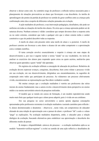 observar e deixar como está. Ao contrário exige do professor a reflexão teórica necessária para o
planejamento de situações provocativas ao aluno que favoreçam a sua descoberta. As tarefas de
aprendizagem são pontos de partida do professor no sentido de gerar conflitos entre as crianças pela
confrontação entre elas a respeito de diferentes soluções pensadas em evolução.
           A ação mediadora do professor, a sua intervenção pedagógica, desafiadora, não pode ser
uniforme em todas as situações de tarefas dos alunos. Os erros que a criança apresenta podem ser de
natureza diversa. Nenhum extremo é válido: considerar que sempre devemos dizer a resposta certa
ou no outro extremo, considerar que todo e qualquer erro que o aluno cometa tenha o caráter
construtivo e que ele poderá descobrir todas as respostas.
           A tarefa do aluno está presente entre uma tarefa do aluno e a posterior. A tarefa do
professor consiste em favorecer a este aluno o alcance de um saber competente e a aproximação
com a verdade científica.
           O tema correção envolve essencialmente o respeito à criança em suas etapas de
desenvolvimento e, por isso é urgente incluir o termo “ainda” no seu vocabulário. Ao invés de
analisar os exercícios dos alunos para responder quem errou ou quem acertou, analisá-los para
observar quem aprendeu e quem “ainda” não aprendeu.
           Os registros de avaliação refletem a concepção de educação do professor. Relatórios de
avaliação devem expressar avanços, conquistas, descobertas, bem como relatar o processo vivido
em sua evolução, em seu desenvolvimento, dirigindose aos encaminhamentos, às sugestões de
cooperação entre todos que participam do processo. Ao relatarmos um processo efetivamente
vivido, encontraremos as representações que lhes dêem verdadeiro sentido.
           Há muitas crenças que a avaliação mediadora é restrita aos professores das séries
iniciais do ensino fundamental, mas a autora revela o desenvolvimento desta perspectiva no ensino
médio e no ensino universitário através de pesquisas realizadas.
           O modelo que se instala em cursos de formação, é um modelo reprodutivista sendo
muito mais forte que qualquer teoria que o aluno possa adquirir, pois é vivida em seu cotidiano.
           Em sua pesquisa no curso universitário a autora aponta algumas concepções
apresentadas pelos professores resistentes à avaliação mediadora e assinala caminhos para reflexão :
1. alunos desinteressados e desatentos – observa-se , nesta visão, um compromisso do educador
alienado de uma relação de aproximação com o pensar do aluno: o professor “dá” a aula e o aluno
“pega” as explicações. Na avaliação mediadora despertaria, então, o educador para a relação
dialógica da avaliação, buscando alternativas para estabelecer sua aproximação e descoberta dos
diferentes modos de pensar.
           2. tempos e disponibilidade: entraves do processo – a avaliação mediadora opõe-se ao
modelo “transmitir-verificar-registrar” e evolui no sentido de uma ação reflexiva e desafiadora do
 