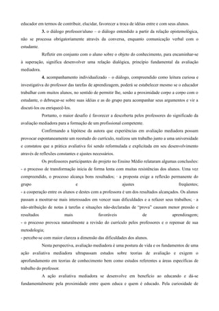 educador em termos de contribuir, elucidar, favorecer a troca de idéias entre e com seus alunos.
             3. o diálogo professor/aluno – o diálogo entendido a partir da relação epistemológica,
não se processa obrigatoriamente através da conversa, enquanto comunicação verbal com o
estudante.
             Refletir em conjunto com o aluno sobre o objeto do conhecimento, para encaminhar-se
à superação, significa desenvolver uma relação dialógica, princípio fundamental da avaliação
mediadora.
             4. acompanhamento individualizado – o diálogo, compreendido como leitura curiosa e
investigativa do professor das tarefas de aprendizagem, poderá se estabelecer mesmo se o educador
trabalhar com muitos alunos, no sentido de permitir lhe, senão a proximidade corpo a corpo com o
estudante, o debruçar-se sobre suas idéias e as do grupo para acompanhar seus argumentos e vir a
discuti-los ou enriquecê-los.
             Portanto, o maior desafio é favorecer a descoberta pelos professores do significado da
avaliação mediadora para a formação de um profissional competente.
             Confirmando a hipótese da autora que experiências em avaliação mediadora possam
provocar espontaneamente um reestudo do currículo, realizou um trabalho junto a uma universidade
e constatou que a prática avaliativa foi sendo reformulada e explicitada em seu desenvolvimento
através de reflexões constantes e ajustes necessários.
             Os professores participantes do projeto no Ensino Médio relataram algumas conclusões:
- o processo de transformação inicia de forma lenta com muitas resistências dos alunos. Uma vez
compreendido, o processo alcança bons resultados; · a proposta exige a reflexão permanente do
grupo                           e                        ajustes                         freqüentes;
- a cooperação entre os alunos e destes com a professora é um dos resultados alcançados. Os alunos
passam a mostrar-se mais interessados em vencer suas dificuldades e a refazer seus trabalhos; · a
não-atribuição de notas à tarefas e situações não-declaradas de “prova” causam menor pressão e
resultados               mais               favoráveis               de               aprendizagem;
- o processo provoca naturalmente a revisão do currículo pelos professores e o repensar de sua
metodologia;
- percebe-se com maior clareza a dimensão das dificuldades dos alunos.
             Nesta perspectiva, avaliação mediadora é uma postura de vida e os fundamentos de uma
ação avaliativa mediadora ultrapassam estudos sobre teorias de avaliação e exigem o
aprofundamento em teorias de conhecimento bem como estudos referentes a áreas específicas de
trabalho do professor.
             A ação avaliativa mediadora se desenvolve em benefício ao educando e dá-se
fundamentalmente pela proximidade entre quem educa e quem é educado. Pela curiosidade de
 