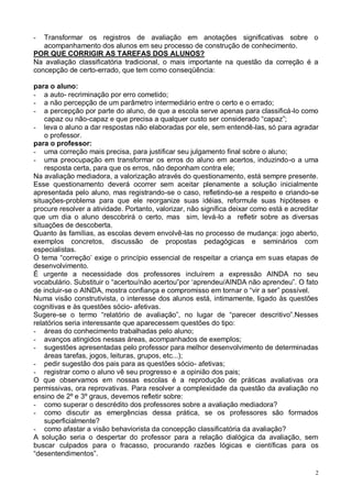 2
- Transformar os registros de avaliação em anotações significativas sobre o
acompanhamento dos alunos em seu processo de construção de conhecimento.
POR QUE CORRIGIR AS TAREFAS DOS ALUNOS?
Na avaliação classificatória tradicional, o mais importante na questão da correção é a
concepção de certo-errado, que tem como conseqüência:
para o aluno:
- a auto- recriminação por erro cometido;
- a não percepção de um parâmetro intermediário entre o certo e o errado;
- a percepção por parte do aluno, de que a escola serve apenas para classificá-lo como
capaz ou não-capaz e que precisa a qualquer custo ser considerado “capaz”;
- leva o aluno a dar respostas não elaboradas por ele, sem entendê-las, só para agradar
o professor.
para o professor:
- uma correção mais precisa, para justificar seu julgamento final sobre o aluno;
- uma preocupação em transformar os erros do aluno em acertos, induzindo-o a uma
resposta certa, para que os erros, não deponham contra ele;
Na avaliação mediadora, a valorização através do questionamento, está sempre presente.
Esse questionamento deverá ocorrer sem aceitar plenamente a solução inicialmente
apresentada pelo aluno, mas registrando-se o caso, refletindo-se a respeito e criando-se
situações-problema para que ele reorganize suas idéias, reformule suas hipóteses e
procure resolver a atividade. Portanto, valorizar, não significa deixar como está e acreditar
que um dia o aluno descobrirá o certo, mas sim, levá-lo a refletir sobre as diversas
situações de descoberta.
Quanto às famílias, as escolas devem envolvê-las no processo de mudança: jogo aberto,
exemplos concretos, discussão de propostas pedagógicas e seminários com
especialistas.
O tema “correção‟ exige o princípio essencial de respeitar a criança em suas etapas de
desenvolvimento.
É urgente a necessidade dos professores incluírem a expressão AINDA no seu
vocabulário. Substituir o “acertou/não acertou”por „aprendeu/AINDA não aprendeu”. O fato
de incluir-se o AINDA, mostra confiança e compromisso em tornar o “vir a ser” possível.
Numa visão construtivista, o interesse dos alunos está, intimamente, ligado às questões
cognitivas e às questões sócio- afetivas.
Sugere-se o termo “relatório de avaliação”, no lugar de “parecer descritivo”.Nesses
relatórios seria interessante que aparecessem questões do tipo:
- áreas do conhecimento trabalhadas pelo aluno;
- avanços atingidos nessas áreas, acompanhados de exemplos;
- sugestões apresentadas pelo professor para melhor desenvolvimento de determinadas
áreas tarefas, jogos, leituras, grupos, etc...);
- pedir sugestão dos pais para as questões sócio- afetivas;
- registrar como o aluno vê seu progresso e a opinião dos pais;
O que observamos em nossas escolas é a reprodução de práticas avaliativas ora
permissivas, ora reprovativas. Para resolver a complexidade da questão da avaliação no
ensino de 2º e 3º graus, devemos refletir sobre:
- como superar o descrédito dos professores sobre a avaliação mediadora?
- como discutir as emergências dessa prática, se os professores são formados
superficialmente?
- como afastar a visão behaviorista da concepção classificatória da avaliação?
A solução seria o despertar do professor para a relação dialógica da avaliação, sem
buscar culpados para o fracasso, procurando razões lógicas e científicas para os
“desentendimentos”.
 