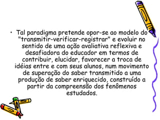 • Tal paradigma pretende opor-se ao modelo do
"transmitir-verificar-registrar" e evoluir no
sentido de uma ação avaliativa reflexiva e
desafiadora do educador em termos de
contribuir, elucidar, favorecer a troca de
idéias entre e com seus alunos, num movimento
de superação do saber transmitido a uma
produção de saber enriquecido, construído a
partir da compreensão dos fenômenos
estudados.
 