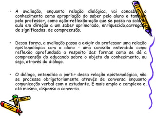 • A avaliação, enquanto relação dialógica, vai conceber o
conhecimento como apropriação do saber pelo aluno e também
pelo professor, como ação-reflexão-ação que se passa na sala de
aula em direção a um saber aprimorado, enriquecido,carregado
de significados, de compreensão.
• Dessa forma, a avaliação passa a exigir do professor uma relação
epistemológica com o aluno - uma conexão entendida como
reflexão aprofundada a respeito das formas como se dá a
compreensão do educando sobre o objeto do conhecimento, ou
seja, através do diálogo.
• O diálogo, entendido a partir dessa relação epistemológica, não
se processa obrigatoriamente através de conversa enquanto
comunicação verbal com o estudante. É mais amplo e complexo e,
até mesmo, dispensa a conversa.
 