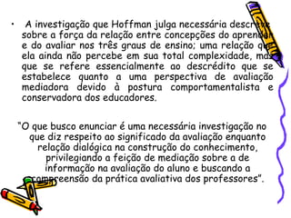 • A investigação que Hoffman julga necessária descreve
sobre a força da relação entre concepções do aprender
e do avaliar nos três graus de ensino; uma relação que
ela ainda não percebe em sua total complexidade, mas
que se refere essencialmente ao descrédito que se
estabelece quanto a uma perspectiva de avaliação
mediadora devido à postura comportamentalista e
conservadora dos educadores.
“O que busco enunciar é uma necessária investigação no
que diz respeito ao significado da avaliação enquanto
relação dialógica na construção do conhecimento,
privilegiando a feição de mediação sobre a de
informação na avaliação do aluno e buscando a
compreensão da prática avaliativa dos professores”.
 