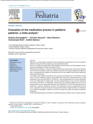 J Pediatr (Rio J). 2014;90(4):344---355
www.jped.com.br
REVIEW ARTICLE
Evaluation of the medication process in pediatric
patients: a meta-analysisଝ
Despina Koumpagiotia,∗
, Christos Varounisb
, Eleni Kletsioub
,
Charalampia Ntelia
, Vasiliki Matziouc
a
P & A Kyriakoy General Children’s Hospital, Athens, Greece
b
Attikon Hospital, Athens, Greece
c
Faculty of Nursing, National and Kapodistrian University, Athens, Greece
Received 16 January 2014; accepted 28 January 2014
Available online 13 April 2014
KEYWORDS
Medication errors;
Children;
Drug errors;
Pediatric patients;
Medication process;
Meta-analysis
Abstract
Objective: to meta-analyze studies that have assessed the medication errors rate in pediatric
patients during prescribing, dispensing, and drug administration.
Sources: searches were performed in the PubMed, Cochrane Library, and Trip databases, select-
ing articles published in English from 2001 to 2010.
Summary of the ﬁndings: a total of 25 original studies that met inclusion criteria were selected,
which referred to pediatric inpatients or pediatric patients in emergency departments aged 0-16
years, and assessed the frequency of medication errors in the stages of prescribing, dispensing,
and drug administration.
Conclusions: the combined medication error rate for prescribing errors to medication orders
was 0.175 (95% Conﬁdence Interval: [CI] 0.108-0.270), the rate of prescribing errors to total
medication errors was 0.342 (95% CI: 0.146-0.611), that of dispensing errors to total medication
errors was 0.065 (95% CI: 0.026-0.154), and that ofadministration errors to total medication
errors was 0.316 (95% CI: 0.148-0.550). Furthermore, the combined medication error rate for
administration errors to drug administrations was 0.209 (95% CI: 0.152-0.281). Medication errors
constitute a reality in healthcare services. The medication process is signiﬁcantly prone to
errors, especially during prescription and drug administration. Implementation of medication
error reduction strategies is required in order to increase the safety and quality of pediatric
healthcare.
© 2014 Sociedade Brasileira de Pediatria. Published by Elsevier Editora Ltda. All rights reserved.
ଝ Please cite this article as: Koumpagioti D, Varounis C, Kletsiou E, Nteli C, Matziou V. Evaluation of the medication process in pediatric
patients: a meta-analysis. J Pediatr (Rio J). 2014;90:344---55.
∗ Corresponding author.
E-mail: dkoumpagioti@nurs.uoa.gr (D. Koumpagioti).
http://dx.doi.org/10.1016/j.jped.2014.01.008
0021-7557/© 2014 Sociedade Brasileira de Pediatria. Published by Elsevier Editora Ltda. All rights reserved.
Document downloaded from http://jped.elsevier.es, day 22/07/2014. This copy is for personal use. Any transmission of this document by any media or format is strictly prohibited.
 