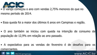 • O varejo começou o ano com vendas 2,75% menores do que no
mesmo período de 2014.
• Essa queda foi a maior dos últimos 6 anos em Campinas e região.
• O ano também se iniciou com queda na intenção de consumo da
população de 12,9% em relação ao ano passado.
• A expectativa para as vendas de fevereiro é de desafios para os
comerciantes.
 