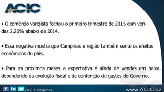 • O comércio varejista fechou o primeiro trimestre de 2015 com ven-
das 2,26% abaixo de 2014.
• Essa negativa mostra que Campinas e região também sente os efeitos
econômicos do país.
• Para os próximos meses a expectativa é ainda de vendas em baixa,
dependendo da evolução fiscal e da contenção de gastos do Governo.
 