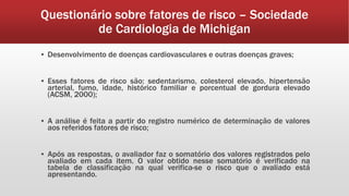Questionário sobre fatores de risco – Sociedade
de Cardiologia de Michigan
▪ Desenvolvimento de doenças cardiovasculares e outras doenças graves;
▪ Esses fatores de risco são: sedentarismo, colesterol elevado, hipertensão
arterial, fumo, idade, histórico familiar e porcentual de gordura elevado
(ACSM, 2000);
▪ A análise é feita a partir do registro numérico de determinação de valores
aos referidos fatores de risco;
▪ Após as respostas, o avaliador faz o somatório dos valores registrados pelo
avaliado em cada item. O valor obtido nesse somatório é verificado na
tabela de classificação na qual verifica-se o risco que o avaliado está
apresentando.
 