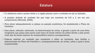 Estatura
▪ É a distância entre o ponto vértex e a região plantar (com o avaliado em pé ou deitado).
▪ A posição deitada do avaliado faz que haja um aumento de 0,5 a 1 cm em seu
comprimento (Miranda, 2000).
▪ Para situar adequadamente a cabeça na posição anatômica, foi estabelecido o Plano de
Frankfurt.
▪ Esse plano, utilizado, sobretudo, na determinação do vértex, é gerado a partir de uma linha
imaginária que passa pelo ponto mais baixo do bordo inferior da órbita direita e pelo ponto
mais alto do bordo superior do meatoauditivo externo correspondente.
▪ Pode-se solicitar ao avaliado que mantenha o olhar no horizonte. Isso facilita a
determinação do Plano de Frankfurt e, consequentemente, do vértex, sobre o qual a trena
é posicionada.
 