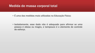 Medida de massa corporal total
▪ É uma das medidas mais utilizadas na Educação Física;
▪ Isoladamente, esse dado não é adequado para afirmar se uma
pessoa é obesa ou magra, e tampouco é o elemento de controle
de esforço.
 