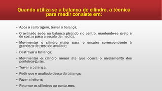 Quando utiliza-se a balança de cilindro, a técnica
para medir consiste em:
▪ Após a calibragem, travar a balança;
▪ O avaliado sobe na balança pisando no centro, mantendo-se ereto e
de costas para a escala de medida;
▪ Movimentar o cilindro maior para o encaixe correspondente à
grandeza de peso do avaliado;
▪ Destravar a balança;
▪ Movimentar o cilindro menor até que ocorra o nivelamento dos
ponteiros-guias;
▪ Travar a balança;
▪ Pedir que o avaliado desça da balança;
▪ Fazer a leitura;
▪ Retornar os cilindros ao ponto zero.
 