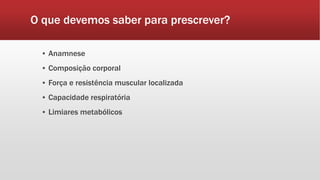 O que devemos saber para prescrever?
▪ Anamnese
▪ Composição corporal
▪ Força e resistência muscular localizada
▪ Capacidade respiratória
▪ Limiares metabólicos
 