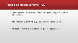 Índice de Massa Corporal (IMC)
▪ Obtido por meio da divisão da Massa Corporal (MC) pela estatura
ao quadrado.
▪ IMC = MASSA CORPORAL (Kg) / Estatura (m) x Estatura (m).
▪ Aplicado de maneira satisfatória em grandes populações.
 