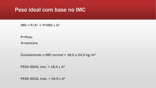 Peso ideal com base no IMC
IMC = P/A² -> P=IMC x A²
P=Peso
A=estatura
Considerando o IMC normal = 18,5 a 24,9 kg/m²
PESO IDEAL min. = 18,5 x A²
PESO IDEAL máx. = 24,9 x A²
 