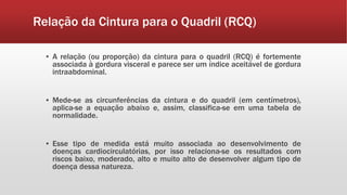 Relação da Cintura para o Quadril (RCQ)
▪ A relação (ou proporção) da cintura para o quadril (RCQ) é fortemente
associada à gordura visceral e parece ser um índice aceitável de gordura
intraabdominal.
▪ Mede-se as circunferências da cintura e do quadril (em centímetros),
aplica-se a equação abaixo e, assim, classifica-se em uma tabela de
normalidade.
▪ Esse tipo de medida está muito associada ao desenvolvimento de
doenças cardiocirculatórias, por isso relaciona-se os resultados com
riscos baixo, moderado, alto e muito alto de desenvolver algum tipo de
doença dessa natureza.
 
