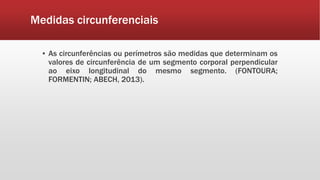 Medidas circunferenciais
▪ As circunferências ou perímetros são medidas que determinam os
valores de circunferência de um segmento corporal perpendicular
ao eixo longitudinal do mesmo segmento. (FONTOURA;
FORMENTIN; ABECH, 2013).
 