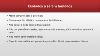 Cuidados a serem tomados
▪ Medir sempre sobre a pele nua;
▪ Nunca usar fita elástica ou de pouca flexibilidade;
▪ Não deixar o dedo entre a fita e a pele;
▪ Não dar pressão excessiva, nem deixar a fita frouxa; a fita deve ficar aderida à
pele;
▪ Não medir após exercício físico;
▪ O ponto zero da fita sempre será o ponto fixo; ficará posicionado embaixo.
 