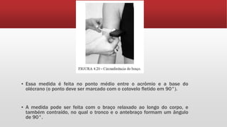 ▪ Essa medida é feita no ponto médio entre o acrômio e a base do
olécrano (o ponto deve ser marcado com o cotovelo fletido em 90°).
▪ A medida pode ser feita com o braço relaxado ao longo do corpo, e
também contraído, no qual o tronco e o antebraço formam um ângulo
de 90°.
 