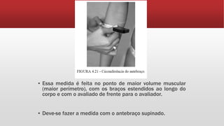 ▪ Essa medida é feita no ponto de maior volume muscular
(maior perímetro), com os braços estendidos ao longo do
corpo e com o avaliado de frente para o avaliador.
▪ Deve-se fazer a medida com o antebraço supinado.
 