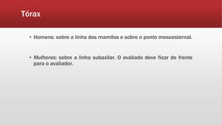 Tórax
▪ Homens: sobre a linha dos mamilos e sobre o ponto mesoesternal.
▪ Mulheres: sobre a linha subaxilar. O avaliado deve ficar de frente
para o avaliador.
 