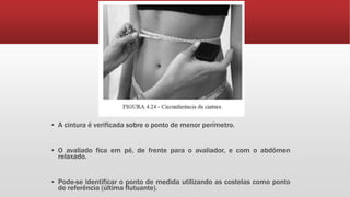 ▪ A cintura é verificada sobre o ponto de menor perímetro.
▪ O avaliado fica em pé, de frente para o avaliador, e com o abdômen
relaxado.
▪ Pode-se identificar o ponto de medida utilizando as costelas como ponto
de referência (última flutuante).
 