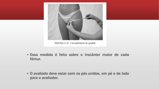 ▪ Essa medida é feita sobre o trocânter maior de cada
fêmur.
▪ O avaliado deve estar com os pés unidos, em pé e de lado
para o avaliador.
 