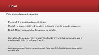 Coxa
Pode ser medida em três pontos:
▪ Proximal: 1 cm abaixo da prega glútea.
▪ Medial: no ponto médio entre o vinco inguinal e o bordo superior da patela.
▪ Distal: 10 cm acima do bordo superior da patela.
▪ O avaliado fica em pé, com o peso distribuído em um dos lados para que a
medida seja feita no outro segmento.
▪ Alguns protocolos sugerem que opeso deve ser distribuído igualmente entre
os dois pés.
 