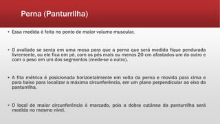 Perna (Panturrilha)
▪ Essa medida é feita no ponto de maior volume muscular.
▪ O avaliado se senta em uma mesa para que a perna que será medida fique pendurada
livremente, ou ele fica em pé, com os pés mais ou menos 20 cm afastados um do outro e
com o peso em um dos segmentos (mede-se o outro).
▪ A fita métrica é posicionada horizontalmente em volta da perna e movida para cima e
para baixo para localizar a máxima circunferência, em um plano perpendicular ao eixo da
panturrilha.
▪ O local de maior circunferência é marcado, pois a dobra cutânea da panturrilha será
medida no mesmo nível.
 