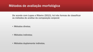 Métodos de avaliação morfológica
De acordo com Lopes e Ribeiro (2013), há três formas de classificar
os métodos de análise da composição corporal:
▪ Métodos diretos;
▪ Métodos indiretos;
▪ Métodos duplamente indiretos.
 