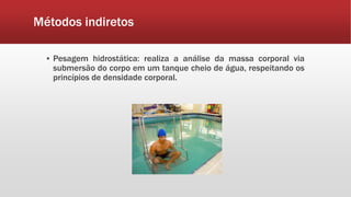 Métodos indiretos
▪ Pesagem hidrostática: realiza a análise da massa corporal via
submersão do corpo em um tanque cheio de água, respeitando os
princípios de densidade corporal.
 