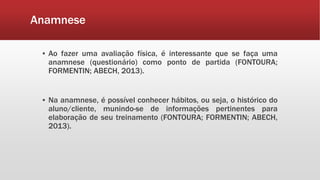 Anamnese
▪ Ao fazer uma avaliação física, é interessante que se faça uma
anamnese (questionário) como ponto de partida (FONTOURA;
FORMENTIN; ABECH, 2013).
▪ Na anamnese, é possível conhecer hábitos, ou seja, o histórico do
aluno/cliente, munindo-se de informações pertinentes para
elaboração de seu treinamento (FONTOURA; FORMENTIN; ABECH,
2013).
 
