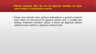 ▪ Dobras cutâneas (DC): faz uso de algumas medidas do corpo
para predizer a composição corporal.
▪ Existe uma relação entre gordura subcutânea e gordura corporal
total, além do porcentual de gordura obtido com a medida das
dobras. Podemos também utilizar a soma de algumas dobras
cutâneas para estimar a gordura corporal total.
 
