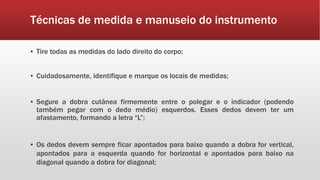 Técnicas de medida e manuseio do instrumento
▪ Tire todas as medidas do lado direito do corpo;
▪ Cuidadosamente, identifique e marque os locais de medidas;
▪ Segure a dobra cutânea firmemente entre o polegar e o indicador (podendo
também pegar com o dedo médio) esquerdos. Esses dedos devem ter um
afastamento, formando a letra “L”;
▪ Os dedos devem sempre ficar apontados para baixo quando a dobra for vertical,
apontados para a esquerda quando for horizontal e apontados para baixo na
diagonal quando a dobra for diagonal;
 