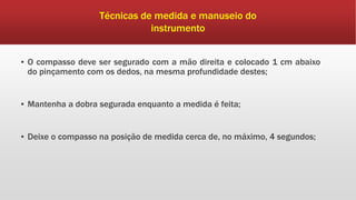 ▪ O compasso deve ser segurado com a mão direita e colocado 1 cm abaixo
do pinçamento com os dedos, na mesma profundidade destes;
▪ Mantenha a dobra segurada enquanto a medida é feita;
▪ Deixe o compasso na posição de medida cerca de, no máximo, 4 segundos;
Técnicas de medida e manuseio do
instrumento
 