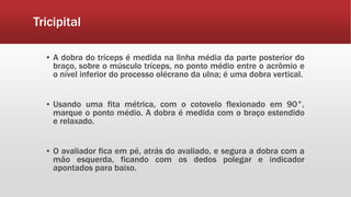 Tricipital
▪ A dobra do tríceps é medida na linha média da parte posterior do
braço, sobre o músculo tríceps, no ponto médio entre o acrômio e
o nível inferior do processo olécrano da ulna; é uma dobra vertical.
▪ Usando uma fita métrica, com o cotovelo flexionado em 90°,
marque o ponto médio. A dobra é medida com o braço estendido
e relaxado.
▪ O avaliador fica em pé, atrás do avaliado, e segura a dobra com a
mão esquerda, ficando com os dedos polegar e indicador
apontados para baixo.
 