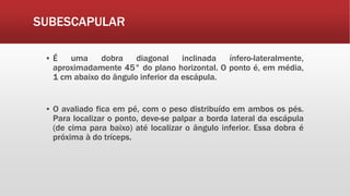 SUBESCAPULAR
▪ É uma dobra diagonal inclinada ínfero-lateralmente,
aproximadamente 45° do plano horizontal. O ponto é, em média,
1 cm abaixo do ângulo inferior da escápula.
▪ O avaliado fica em pé, com o peso distribuído em ambos os pés.
Para localizar o ponto, deve-se palpar a borda lateral da escápula
(de cima para baixo) até localizar o ângulo inferior. Essa dobra é
próxima à do tríceps.
 
