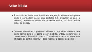 Axilar Média
▪ É uma dobra horizontal, localizada na junção xifoesternal (ponto
onde a cartilagem costal das costelas 5-6 articulam-se com o
esterno), levemente acima do processo xifoide, na linha média
axilar do tronco.
▪ Deve-se identificar o processo xifoide e, aproximadamente, um
dedo acima dele é o ponto a ser medido. Então, transfere-se o
ponto para a lateral do tronco. O avaliado pode fazer uma leve
abdução do ombro (até 90°) para facilitar o acesso ao ponto.
 