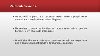 Peitoral/torácica
▪ No homem, o ponto é a distância média entre a prega axilar
anterior e o mamilo; é uma dobra diagonal.
▪ Na mulher, o ponto se localiza um pouco mais acima que no
homem, 2 cm abaixo da linha axilar.
▪ O indivíduo fica com os braços relaxados ao lado do corpo para
que o ponto seja identificado e devidamente marcado.
 