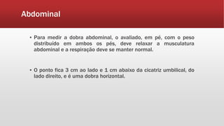Abdominal
▪ Para medir a dobra abdominal, o avaliado, em pé, com o peso
distribuído em ambos os pés, deve relaxar a musculatura
abdominal e a respiração deve se manter normal.
▪ O ponto fica 3 cm ao lado e 1 cm abaixo da cicatriz umbilical, do
lado direito, e é uma dobra horizontal.
 