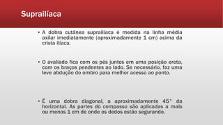 Suprailíaca
▪ A dobra cutânea suprailíaca é medida na linha média
axilar imediatamente (aproximadamente 1 cm) acima da
crista ilíaca.
▪ O avaliado fica com os pés juntos em uma posição ereta,
com os braços pendentes ao lado. Se necessário, faz uma
leve abdução do ombro para melhor acesso ao ponto.
▪ É uma dobra diagonal, a aproximadamente 45° da
horizontal. As partes do compasso são aplicadas a mais
ou menos 1 cm de onde os dedos estão segurando.
 